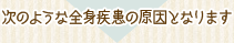 次のような全身疾患の原因となります
